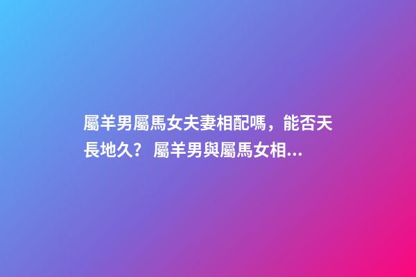 屬羊男屬馬女夫妻相配嗎，能否天長地久？ 屬羊男與屬馬女相配嗎？-第1張-觀點-玄機派